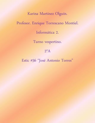 Karina Martínez Olguín. 
Profesor. Enrique Torrescano Montiel. 
Informática 2. 
Turno vespertino. 
2°A 
Estic #56 “José Antonio Torres” 
 
