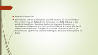  Elizabeth Travassos Lins
 Professora da UNI-Rio, a antropóloga Elizabeth Travassos fez pós-doutorado na
Queen's University, em Belfast. Desde o início dos anos 1980, dedicava-se aos
estudos antropológicos da música. Sua tese de doutorado deu origem ao
livro Mandarins Milagrosos: Arte e Etnografia em Mário de Andrade e Béla Bartók,
obra de referência no meio. Suas pesquisas também trataram das políticas de
documentação e patrimônio cultural e da etnografia da música de tradição oral no
Brasil.
 