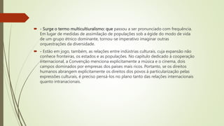  - Surge o termo multicultiuralismo: que passou a ser pronunciado com frequência.
Em lugar de medidas de assimilação de populações sob a égide do modo de vida
de um grupo étnico dominante, tornou-se imperativo imaginar outras
orquestrações da diversidade.
 - Estão em jogo, também, as relações entre indústrias culturais, cuja expansão não
conhece fronteiras, os estados e as populações. No capítulo dedicado à cooperação
internacional, a Convenção menciona explicitamente a música e o cinema, dois
campos dominados por empresas dos países mais ricos. Portanto, se os direitos
humanos abrangem explicitamente os direitos dos povos à particularização pelas
expressões culturais, é preciso pensá-los no plano tanto das relações internacionais
quanto intranacionais.
 