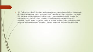 -Os Parâmetros não só vinculam a diversidade nas expressões artísticas à existência
de diversidade étnica, como sustentam que “...a música, a dança, as artes em geral,
vinculadas aos diferentes grupos étnicos e a composições regionais típicas, são
manifestações culturais que a criança e o adolescente poderão conhecer e
vivenciar” (Brasil, 1997). Sugerem, como se vê, que música e dança são atividades
propícias ao conhecimento e vivência, dentro da escola, da diversidade cultural
 