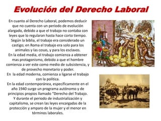 Evolución del Derecho Laboral
En cuanto al Derecho Laboral, podemos deducir
que no cuenta con un periodo de evolución
alargado, debido a que el trabajo no contaba con
leyes que lo regularan hasta hace corto tiempo.
Según la biblia, el trabajo era considerado un
castigo; en Roma el trabajo era solo para los
animales y las cosas, y para los esclavos.
En la edad media, el trabajo comienza a obtener
mas protagonismo, debido a que el hombre
comienza a ver este como medio de subsistencia, y
de provecho monetario y poder.
En la edad moderna, comienza a ligarse el trabajo
con la política.
En la edad contemporánea, específicamente en el
año 1940 surge un programa autónomo y de
principios propios llamado “Derecho del Trabajo.
Y durante el periodo de industrialización y
capitalismo, se crean las leyes encargadas de la
protección y amparo de la mujer y el menor en
términos laborales.
 