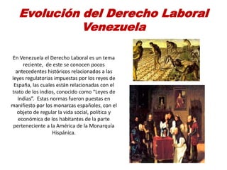 Evolución del Derecho Laboral
Venezuela
En Venezuela el Derecho Laboral es un tema
reciente, de este se conocen pocos
antecedentes históricos relacionados a las
leyes regulatorias impuestas por los reyes de
España, las cuales están relacionadas con el
trato de los indios, conocido como “Leyes de
Indias”. Estas normas fueron puestas en
manifiesto por los monarcas españoles, con el
objeto de regular la vida social, política y
económica de los habitantes de la parte
perteneciente a la América de la Monarquía
Hispánica.
 
