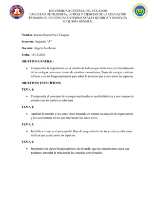 UNIVERSIDAD CENTRAL DEL ECUADOR
FACULTAD DE FILOSOFÍA, LETRAS Y CIENCIAS DE LA EDUCACIÓN
PEDAGOGÍA EN CIENCIAS EXPERIMENTALES QUÍMICA Y BIOLOGÍA
ECOLOGÍA GENERAL
Nombre: Karina Noemí Paca Vásquez
Semestre: Segundo “A”
Docente: Angela Zambrano
Fecha: 18/12/2020
OBJETIVO GENERAL:
 Comprender la importancia en el estudio de todo lo que interviene en el fundamento
de lo ecologia como son: ramas de estudios, esosistemas, flujos de energia, cadenas
tróficas y ciclos biogeoquimocos para saber la relacion que existe entre las especies.
OBJETIVOS ESPECÍFICOS:
TEMA 1:
 Comprender el concepto de ecología analizando su reseña histórica y sus campos de
estudio con los cuales se relaciona.
TEMA 2:
 Analizar la materia y los seres vivos tomando en cuenta sus niveles de organización
y los ecosistemas en los que interacuan los seres vivos.
TEMA 3:
 Identificar como es el proceso del flujo de enrgía dentro de los niveles y relaciones
troficas que existe entre las especies.
TEMA 4:
 Interpretar los ciclos biogeoquímicos en el medio que nos encontramos para que
podamos entender la relacion de las especies con el medio.
 