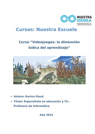 Cursos: Nuestra Escuela
Curso “Videojuegos: la dimensión
lúdica del aprendizaje”
 Autora: Karina Pasut
 Título: Especialista en educación y Tic -
Profesora de Informática
Año 2015
 