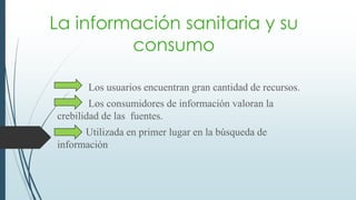 La información sanitaria y su
consumo
Los usuarios encuentran gran cantidad de recursos.
Los consumidores de información valoran la
crebilidad de las fuentes.
Utilizada en primer lugar en la búsqueda de
información
 