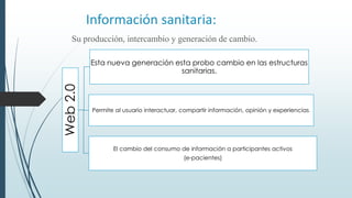 Información sanitaria:
Su producción, intercambio y generación de cambio.
Web2.0
Esta nueva generación esta probo cambio en las estructuras
sanitarias.
Permite al usuario interactuar, compartir información, opinión y experiencias.
El cambio del consumo de información a participantes activos
(e-pacientes)
 