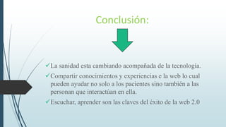 Conclusión:
La sanidad esta cambiando acompañada de la tecnología.
Compartir conocimientos y experiencias e la web lo cual
pueden ayudar no solo a los pacientes sino también a las
personan que interactúan en ella.
Escuchar, aprender son las claves del éxito de la web 2.0
 