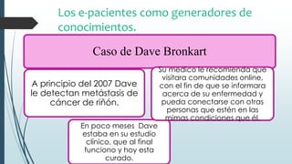 Los e-pacientes como generadores de
conocimientos.
Caso de Dave Bronkart
A principio del 2007 Dave
le detectan metástasis de
cáncer de riñón.
En poco meses Dave
estaba en su estudio
clínico, que al final
funciono y hoy esta
curado.
Su medico le recomienda que
visitara comunidades online,
con el fin de que se informara
acerca de su enfermedad y
pueda conectarse con otras
personas que estén en las
mimas condiciones que él.
 