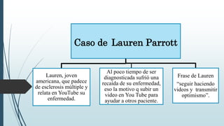 Caso de Lauren Parrott
Lauren, joven
americana, que padece
de esclerosis múltiple y
relata en YouTube su
enfermedad.
Al poco tiempo de ser
diagnosticada sufrió una
recaída de su enfermedad,
eso la motivo q subir un
video en You Tube para
ayudar a otros paciente.
Frase de Lauren
“seguir haciendo
videos y transmitir
optimismo”.
 