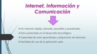 Internet, Información y
Comunicación
Un internet rápido, cómodo, accesible y actualizado.
Esta sustentado en el desarrollo tecnológico.
Capacidad de auto aprendizaje y adquisición de destreza.
Facilidad de uso de la aplicación web.
 