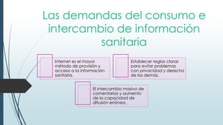 Las demandas del consumo e
intercambio de información
sanitaria
Internet es el mayor
método de provisión y
acceso a la información
sanitaria.
Establecer reglas claras
para evitar problemas
con privacidad y derecho
de los demás.
El intercambio masivo de
comentarios y aumento
de la capacidad de
difusión errónea.
 