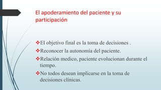 El apoderamiento del paciente y su
participación
El objetivo final es la toma de decisiones .
Reconocer la autonomía del paciente.
Relación medico, paciente evolucionan durante el
tiempo.
No todos desean implicarse en la toma de
decisiones clínicas.
 