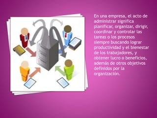 En una empresa, el acto de 
administrar significa 
planificar, organizar, dirigir, 
coordinar y controlar las 
tareas o los procesos 
siempre buscando lograr 
productividad y el bienestar 
de los trabajadores, y 
obtener lucro o beneficios, 
además de otros objetivos 
definidos por la 
organización. 
 
