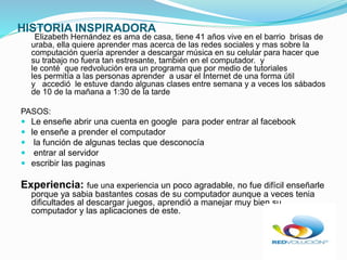 HISTORIA INSPIRADORA
Elizabeth Hernández es ama de casa, tiene 41 años vive en el barrio brisas de
uraba, ella quiere aprender mas acerca de las redes sociales y mas sobre la
computación quería aprender a descargar música en su celular para hacer que
su trabajo no fuera tan estresante, también en el computador. y
le conté que redvolución era un programa que por medio de tutoriales
les permitía a las personas aprender a usar el Internet de una forma útil
y accedió le estuve dando algunas clases entre semana y a veces los sábados
de 10 de la mañana a 1:30 de la tarde
PASOS:
Le enseñe abrir una cuenta en google para poder entrar al facebook
le enseñe a prender el computador
la función de algunas teclas que desconocía
entrar al servidor
escribir las paginas
Experiencia: fue una experiencia un poco agradable, no fue difícil enseñarle
porque ya sabia bastantes cosas de su computador aunque a veces tenia
dificultades al descargar juegos, aprendió a manejar muy bien su
computador y las aplicaciones de este.