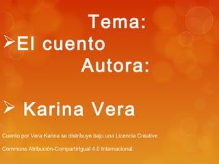 Tema: 
El cuento 
Autora: 
 Karina Vera 
Cuento por Vera Karina se distribuye bajo una Licencia Creative 
Commons Atribución-CompartirIgual 4.0 Internacional. 
 