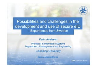 Possibilities and challenges in the
development and use of secure eID
– Experiences from Sweden
Karin Axelsson
Professor in Information Systems
Department of Management and Engineering

Linköping University
karin.axelsson@liu.se

 
