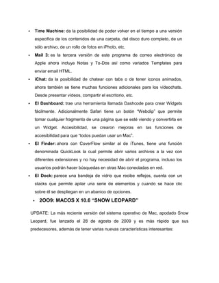        Time Machine: da la posibilidad de poder volver en el tiempo a una versión
         especifica de los contenidos de una carpeta, del disco duro completo, de un
         sólo archivo, de un rollo de fotos en iPhoto, etc.
        Mail 3: es la tercera versión de este programa de correo electrónico de
         Apple ahora incluye Notas y To-Dos así como variados Templates para
         enviar email HTML.
        iChat: da la posibilidad de chatear con tabs o de tener iconos animados,
         ahora también se tiene muchas funciones adicionales para los vídeochats.
         Desde presentar vídeos, compartir el escritorio, etc.
        El Dashboard: trae una herramienta llamada Dashcode para crear Widgets
         fácilmente. Adicionalmente Safari tiene un botón “Webclip” que permite
         tomar cualquier fragmento de una página que se esté viendo y convertirla en
         un Widget. Accesibilidad, se crearon mejoras en las funciones de
         accesibilidad para que “todos puedan usar un Mac”.
        El Finder: ahora con CoverFlow similar al de iTunes, tiene una función
         denominada QuickLook la cual permite abrir varios archivos a la vez con
         diferentes extensiones y no hay necesidad de abrir el programa, incluso los
         usuarios podrán hacer búsquedas en otras Mac conectadas en red.
        El Dock: parece una bandeja de vidrio que recibe reflejos, cuenta con un
         stacks que permite apilar una serie de elementos y cuando se hace clic
         sobre él se despliegan en un abanico de opciones.

          2OO9: MACOS X 10.6 “SNOW LEOPARD”

    UPDATE: La más reciente versión del sistema operativo de Mac, apodado Snow
    Leopard, fue lanzado el 28 de agosto de 2009 y es más rápido que sus
    predecesores, además de tener varias nuevas características interesantes:
 