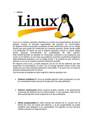 Linux




Linux es un sistema operativo diseñado por cientos de programadores de todo el
planeta, aunque el principal responsable del proyecto es LinusTovalds.
Su objetivo inicial es propulsar el software de libre distribución junto con su código
fuente para que pueda ser modificado por cualquier persona, dando rienda suelta
a la creatividad. El hecho de que el sistema operativo incluya su propio código
fuente expande enormemente las posibilidades de este sistema.
Este método también es aplicado en numerosas ocasiones a los programas que
corren en el sistema, lo que hace que podamos encontrar muchisimos programas
útiles totalmente gratuitos y con su código fuente. Y la cuestión es que, señores y
señoras, Linux es un sistema operativo totalmente gratuito.
Mi máquina corre Linux, y puedo asegurar que es uno de los sistemas que más
aprovecha mi computadora, es decir, con el consigo ejecutar tareas mucho más
rápido que con otros sistemas operativos comerciales. Y es que Linux no requiere
grandes prestaciones para funcionar.
Las funciones principales de este magnífico sistema operativo son:


      Sistema multitarea En Linux es posible ejecutar varios programas a la vez
      sin necesidad de tener que parar la ejecución de cada aplicación.



      Sistema multiusuario Varios usuarios pueden acceder a las aplicaciones
      y recursos del sistema Linux al mismo tiempo. Y, por supuesto, cada uno de
      ellos puede ejecutar varios programas a la vez (multitarea).



      Shells programables Un shell conecta las ordenes de un usuario con el
      Kernel de Linux (el núcleo del sistema), y al ser programables se puede
      modificar para adaptarlo a tus necesidades. Por ejemplo, es muy útil para
      realizar procesos en segundo plano.
 