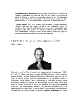 Independencia de dispositivos Linux admite cualquier tipo de dispositivo
      (módems, impresoras) gracias a que cada una vez instalado uno nuevo, se
      añade al Kernel el enlace o controlador necesario con el dispositivo,
      haciendo que el Kernel y el enlace se fusionen. Linux posee una gran
      adaptabilidad y no se encuentra limitado como otros sistemas operativos.

      Comunicaciones Linux es el sistema más flexible para poder conectarse a
      cualquier ordenador del mundo. Internet se creó y desarrollo dentro del
      mundo de Unix, y por lo tanto Linux tiene las mayores capacidades para
      navegar, ya que Unix y Linux son sistemas prácticamente idénticos. Con
      linux podrá montar un servidor en su propia casa sin tener que pagar las
      enormes cantidades de dinero que piden otros sistemas.



9. Quién fue Steve Jobs y que avances tecnológicos dio al mundo?

STEVE JOBS:




Colaboró en los años 70 en la creación del juego breakout; fundo apple en 1976 y
con solo 27 años creo una empresa de 4000empleados; tiempo después
abandona Apple y compra TheGraphicsGroup en 1986 y fundo pixar; estreno con
Pixar la primera edición de toystirydesarrollada con un software propio, el
RenderMan; vuelve a Apple y, para hacer renacer la compañía, consigue realizar
un acuerdo realizar un acuerdo con su archirrival microsoft, para que inyecte
dinero en Apple a cambio de un 4% de sus acciones; en el año 1998, desarrolla
la imac g3 , una computadora con monitor completamente integrado (anticipo de
las All in One?); en el año 2001 presenta el ipod, un revolucionario reproductor de
música digital; en 2003 anuncia el lanzamiento del tunes musicstory, una de las
 