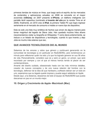 primeras tiendas de música en línea, que luego sería el espíritu de los mercados
de contenidos y aplicaciones actuales; en 2006 se convierte en el mayor
accionista deDisney; en 2007 presento el iPhone, un teléfono inteligente con
pantalla táctil capacitiva (nombrado el invento del año por la revista Time en el
2009); finalmente, en 2010 creo el iPad, la primera Tablet PC que logra ingresar
seriamente en el mercado de consumo e instala un nuevo tipo de dispositivo.

Esta es solo una lista muy sintética de hechos que sirven de alguna manera para
tomar magnitud del legado de Steve Jobs. Han quedado muchos hitos afuera
(recomendamos visitar su biografía en Wikipedia). Y como decía anteriormente, se
reduce a un listado de dispositivos y tecnologías, cuando lo que invento y dejo
Jobs es mucho más extenso que eso.

QUE AVANCES TECNOLÓGICOS DIO AL MUNDO

Sabemos de los amores y odios que género y continuará generando en la
comunidad de tecnología (y en particular en RedUSERS), pero tomémosnos un
minuto para reflexionar quién ha sido y lo que ha logrado generar en sus 56 años
de vida. Personalmente, considero que es y será un genio, un prócer, que será
recordado por siempre y con el que al menos hemos tenido el placer de ser
contemporáneos.
Amante del diseño cuidado, obsesionado hasta con los más mínimos detalles,
creador de nuevos conceptos y de una nueva relación del hombre con la
tecnología, defensor de la idea de que hardware y software debían ser un todo en
uno, esperamos que su legado quede impreso y pueda seguir adelante en Apple.
Desde aquí, a la distancia, deseamos de todo el equipo de RedUSERS que pueda
descansar en paz en un mundo mejor.

10. Origen y Crecimiento de Apple- Macintosh (Mac)
 