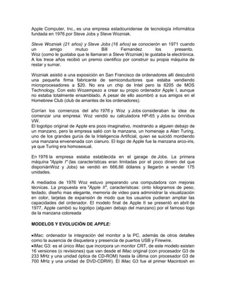 Apple Computer, Inc., es una empresa estadounidense de tecnología informática
fundada en 1976 por Steve Jobs y Steve Wozniak.

Steve Wozniak (21 años) y Steve Jobs (16 años) se conocierón en 1971 cuando
un        amigo       mutuo       Bill       Fernandez        los      presento.
Woz (como le gustaba que le llamaran a Steve Wozniak) le gustaba la electrónica.
A los trece años recibió un premio cientifico por construir su propia máquina de
restar y sumar.

Wozniak asistió a una exposición en San Francisco de ordenadores allí descubrió
una pequeña firma fabricante de semiconductores que estaba vendiendo
microprocesadores a $20. No era un chip de Intel pero la 6205 de MOS
Technology. Con esto Wozempezo a crear su propio ordenador Apple I, aunque
no estaba totalmente ensamblado. A pesar de ello asombró a sus amigos en el
Homebrew Club (club de amantes de los ordenadores).

Corrían los comienzos del año 1976 y Woz y Jobs consideraban la idea de
comenzar una empresa: Woz vendió su calculadora HP-65 y Jobs su ómnibus
VW.
El logotipo original de Apple era poco imaginativo, mostrando a alguien debajo de
un manzano, pero la empresa salió con la manzana, un homenaje a Alan Turing,
uno de los grandes gurús de la Inteligencia Artificial, quien se suicidó mordiendo
una manzana envenenada con cianuro. El logo de Apple fue la manzana arco-iris,
ya que Turing era homosexual.

En 1976 la empresa estaba establecida en el garage de Jobs. La primera
máquina "Apple I" (las características eran limitadas por el poco dinero del que
disponiánWoz y Jobs) se vendió en 666,66 dólares y llegarón a vender 175
unidades.

A mediados de 1976 Woz estuvo preparando una computadora con mejoras
técnicas. La propuesta era "Apple II", características: cinto kilogramos de peso,
teclado, diseño mas elegante, memoria de video para administrar la visualización
en color, tarjetas de expansión de modo que los usuarios pudieran ampliar las
capacidades del ordenador. El modelo final de Apple II se presentó en abril de
1977, Apple cambió su logotipo (alguien debajo del manzano) por el famoso logo
de la manzana coloreada

MODELOS Y EVOLUCIÓN DE APPLE:

 iMac: ordenador la integración del monitor a la PC, además de otros detalles
como la ausencia de disquetera y presencia de puertos USB y Firewire.
 iMac G3: es el único iMac que incorpora un monitor CRT, de este modelo existen
16 versiones (o revisiones) que van desde el iMac original (con procesador G3 de
233 MHz y una unidad óptica de CD-ROM) hasta la última con procesador G3 de
700 MHz y una unidad de DVD-CDRW). El iMac G3 fue el primer Macintosh en
 
