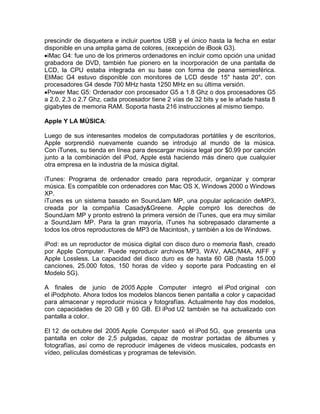prescindir de disquetera e incluir puertos USB y el único hasta la fecha en estar
disponible en una amplia gama de colores, (excepción de iBook G3).
 iMac G4: fue uno de los primeros ordenadores en incluir como opción una unidad
grabadora de DVD, también fue pionero en la incorporación de una pantalla de
LCD, la CPU estaba integrada en su base con forma de peana semiesférica.
EliMac G4 estuvo disponible con monitores de LCD desde 15" hasta 20", con
procesadores G4 desde 700 MHz hasta 1250 MHz en su última versión.
 Power Mac G5: Ordenador con procesador G5 a 1.8 Ghz o dos procesadores G5
a 2.0, 2.3 o 2.7 Ghz, cada procesador tiene 2 vías de 32 bits y se le añade hasta 8
gigabytes de memoria RAM. Soporta hasta 216 instrucciones al mismo tiempo.

Apple Y LA MÚSICA:

Luego de sus interesantes modelos de computadoras portátiles y de escritorios,
Apple sorprendió nuevamente cuando se introdujo al mundo de la música.
Con iTunes, su tienda en línea para descargar música legal por $0.99 por canción
junto a la combinación del iPod, Apple está haciendo más dinero que cualquier
otra empresa en la industria de la música digital.

iTunes: Programa de ordenador creado para reproducir, organizar y comprar
música. Es compatible con ordenadores con Mac OS X, Windows 2000 o Windows
XP.
iTunes es un sistema basado en SoundJam MP, una popular aplicación deMP3,
creada por la compañía Casady&Greene. Apple compró los derechos de
SoundJam MP y pronto estrenó la primera versión de iTunes, que era muy similar
a SoundJam MP. Para la gran mayoría, iTunes ha sobrepasado claramente a
todos los otros reproductores de MP3 de Macintosh, y también a los de Windows.

iPod: es un reproductor de música digital con disco duro o memoria flash, creado
por Apple Computer. Puede reproducir archivos MP3, WAV, AAC/M4A, AIFF y
Apple Lossless. La capacidad del disco duro es de hasta 60 GB (hasta 15.000
canciones, 25.000 fotos, 150 horas de vídeo y soporte para Podcasting en el
Modelo 5G).

A finales de junio de 2005 Apple Computer integró el iPod original con
el iPodphoto. Ahora todos los modelos blancos tienen pantalla a color y capacidad
para almacenar y reproducir música y fotografías. Actualmente hay dos modelos,
con capacidades de 20 GB y 60 GB. El iPod U2 también se ha actualizado con
pantalla a color.

El 12 de octubre del 2005 Apple Computer sacó el iPod 5G, que presenta una
pantalla en color de 2,5 pulgadas, capaz de mostrar portadas de álbumes y
fotografías, así como de reproducir imágenes de vídeos musicales, podcasts en
vídeo, películas domésticas y programas de televisión.
 