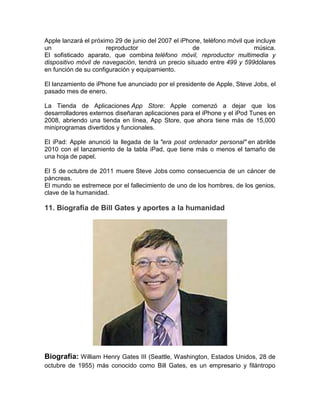 Apple lanzará el próximo 29 de junio del 2007 el iPhone, teléfono móvil que incluye
un                    reproductor                    de                    música.
El sofisticado aparato, que combina teléfono móvil, reproductor multimedia y
dispositivo móvil de navegación, tendrá un precio situado entre 499 y 599dólares
en función de su configuración y equipamiento.

El lanzamiento de iPhone fue anunciado por el presidente de Apple, Steve Jobs, el
pasado mes de enero.

La Tienda de Aplicaciones App Store: Apple comenzó a dejar que los
desarrolladores externos diseñaran aplicaciones para el iPhone y el iPod Tunes en
2008, abriendo una tienda en línea, App Store, que ahora tiene más de 15,000
miniprogramas divertidos y funcionales.

El iPad: Apple anunció la llegada de la "era post ordenador personal" en abrilde
2010 con el lanzamiento de la tabla iPad, que tiene más o menos el tamaño de
una hoja de papel.

El 5 de octubre de 2011 muere Steve Jobs como consecuencia de un cáncer de
páncreas.
El mundo se estremece por el fallecimiento de uno de los hombres, de los genios,
clave de la humanidad.

11. Biografía de Bill Gates y aportes a la humanidad




Biografía: William Henry Gates III (Seattle, Washington, Estados Unidos, 28 de
octubre de 1955) más conocido como Bill Gates, es un empresario y filántropo
 