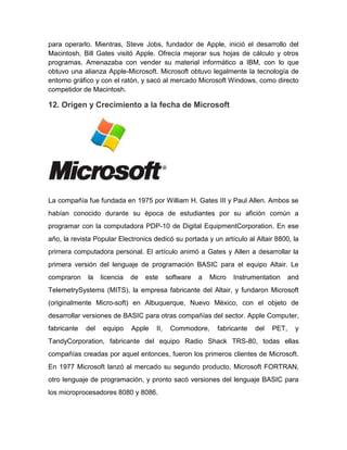 para operarlo. Mientras, Steve Jobs, fundador de Apple, inició el desarrollo del
Macintosh, Bill Gates visitó Apple. Ofrecía mejorar sus hojas de cálculo y otros
programas. Amenazaba con vender su material informático a IBM, con lo que
obtuvo una alianza Apple-Microsoft. Microsoft obtuvo legalmente la tecnología de
entorno gráfico y con el ratón, y sacó al mercado Microsoft Windows, como directo
competidor de Macintosh.

12. Origen y Crecimiento a la fecha de Microsoft




La compañía fue fundada en 1975 por William H. Gates III y Paul Allen. Ambos se
habían conocido durante su época de estudiantes por su afición común a
programar con la computadora PDP-10 de Digital EquipmentCorporation. En ese
año, la revista Popular Electronics dedicó su portada y un artículo al Altair 8800, la
primera computadora personal. El artículo animó a Gates y Allen a desarrollar la
primera versión del lenguaje de programación BASIC para el equipo Altair. Le
compraron    la    licencia   de   este     software   a   Micro   Instrumentation     and
TelemetrySystems (MITS), la empresa fabricante del Altair, y fundaron Microsoft
(originalmente Micro-soft) en Albuquerque, Nuevo México, con el objeto de
desarrollar versiones de BASIC para otras compañías del sector. Apple Computer,
fabricante   del   equipo     Apple   II,    Commodore,      fabricante   del   PET,     y
TandyCorporation, fabricante del equipo Radio Shack TRS-80, todas ellas
compañías creadas por aquel entonces, fueron los primeros clientes de Microsoft.
En 1977 Microsoft lanzó al mercado su segundo producto, Microsoft FORTRAN,
otro lenguaje de programación, y pronto sacó versiones del lenguaje BASIC para
los microprocesadores 8080 y 8086.
 