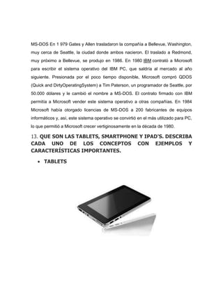 MS-DOS En 1 979 Gates y Allen trasladaron la compañía a Bellevue, Washington,
muy cerca de Seattle, la ciudad donde ambos nacieron. El traslado a Redmond,
muy próximo a Bellevue, se produjo en 1986. En 1980 IBM contrató a Microsoft
para escribir el sistema operativo del IBM PC, que saldría al mercado al año
siguiente. Presionada por el poco tiempo disponible, Microsoft compró QDOS
(Quick and DirtyOperatingSystem) a Tim Paterson, un programador de Seattle, por
50.000 dólares y le cambió el nombre a MS-DOS. El contrato firmado con IBM
permitía a Microsoft vender este sistema operativo a otras compañías. En 1984
Microsoft había otorgado licencias de MS-DOS a 200 fabricantes de equipos
informáticos y, así, este sistema operativo se convirtió en el más utilizado para PC,
lo que permitió a Microsoft crecer vertiginosamente en la década de 1980.

13. QUE SON LAS TABLETS, SMARTPHONE Y IPAD'S. DESCRIBA
CADA UNO DE LOS CONCEPTOS CON EJEMPLOS Y
CARACTERÍSTICAS IMPORTANTES.

      TABLETS
 
