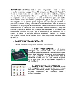 DEFINICION: TabletPC se traduce como computadora portátil en forma
de tablilla, concepto creado por Microsoft® en su modelo "Microsoft® TabletPC",
siendo ya varias marcas las que producen sus respectivos productos, entre las
mas populares esta la comercializada por Apple® denominada iPad. Se trata de
un dispositivo con la arquitectura de una computadora, pero con ciertas
modificaciones en sus dimensiones y componentes, por lo que resulta un equipo
muy delgado, con la pantalla plana integrada, sin accesorios (al ser táctil, se
prescinde de teclado y ratón), preparada para conectarse a las redes de área local
inalámbrica WLAN (conjunto de computadoras y dispositivos interconectados entre
si sin necesidad de cables), así como a las redes celulares de datos 3G. Se puede
trasladar y utilizar de manera fácil y sencilla en todaspartes ya que tiene unas
dimensiones bastantes reducidas, con la posibilidad de ser alimentada por su
batería ó desde el enchufe eléctrico doméstico mientras se recarga.
Las TabletPC compite en el mercado contra otros dispositivos portátiles como
las Netbook.

      CARACTERISTICAS GENERALES
   La TabletPC cuenta con los siguientes elementos característicos:


                                + CHIP (PROCESADOR): es el cerebro
                           encargado de realizar todas las operaciones
                           aritméticas y lógicas requeridas para el proceso de los
                           datos. Las velocidades típicas de estos dispositivos
                           van desde los 500 Mhz (ejemplo ROCKCHIP RK2818
                           ARM9 RM 600Mhz PSP 550 Mhz) y hasta 1Gigahert
                           (GHz) como en el caso de los modelos iPad (ejemplo
                           A5 Dual Core).


                              + CARACTERÍSTICAS ESPECIALES: puede
                          tener integrados varios componentes como brújula,
                          localizador satelital GPS, cámara fotográfica de hasta 5
                          Mpixeles, videocámara, etc., tecnología celular y
                          bocinas integradas.
 