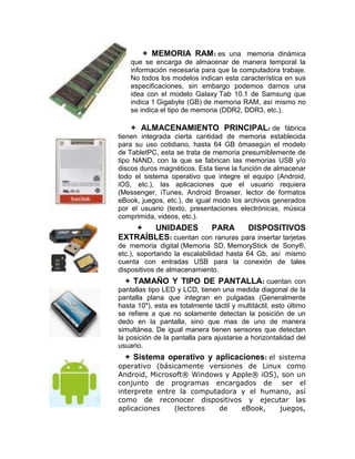 + MEMORIA RAM: es una memoria dinámica
    que se encarga de almacenar de manera temporal la
    información necesaria para que la computadora trabaje.
    No todos los modelos indican esta característica en sus
    especificaciones, sin embargo podemos darnos una
    idea con el modelo Galaxy Tab 10.1 de Samsung que
    indica 1 Gigabyte (GB) de memoria RAM, así mismo no
    se indica el tipo de memoria (DDR2, DDR3, etc.).

    + ALMACENAMIENTO PRINCIPAL: de fábrica
tienen integrada cierta cantidad de memoria establecida
para su uso cotidiano, hasta 64 GB ómasegún el modelo
de TabletPC, esta se trata de memoria presumiblemente de
tipo NAND, con la que se fabrican las memorias USB y/o
discos duros magnéticos. Esta tiene la función de almacenar
todo el sistema operativo que integre el equipo (Android,
iOS, etc.), las aplicaciones que el usuario requiera
(Messenger, iTunes, Android Browser, lector de formatos
eBook, juegos, etc.), de igual modo los archivos generados
por el usuario (texto, presentaciones electrónicas, música
comprimida, videos, etc.).
    +  UNIDADES        PARA       DISPOSITIVOS
EXTRAÍBLES: cuentan con ranuras para insertar tarjetas
de memoria digital (Memoria SD, MemoryStick de Sony®,
etc.), soportando la escalabilidad hasta 64 Gb, así mismo
cuenta con entradas USB para la conexión de tales
dispositivos de almacenamiento.
   + TAMAÑO Y TIPO DE PANTALLA: cuentan con
pantallas tipo LED y LCD, tienen una medida diagonal de la
pantalla plana que integran en pulgadas (Generalmente
hasta 10"), esta es totalmente táctil y multitáctil, esto último
se refiere a que no solamente detectan la posición de un
dedo en la pantalla, sino que mas de uno de manera
simultánea. De igual manera tienen sensores que detectan
la posición de la pantalla para ajustarse a horizontalidad del
usuario.
  + Sistema operativo y aplicaciones: el sistema
operativo (básicamente versiones de Linux como
Android, Microsoft® Windows y Apple® iOS), son un
conjunto de programas encargados de ser el
interprete entre la computadora y el humano, así
como de reconocer dispositivos y ejecutar las
aplicaciones    (lectores  de   eBook,    juegos,
 