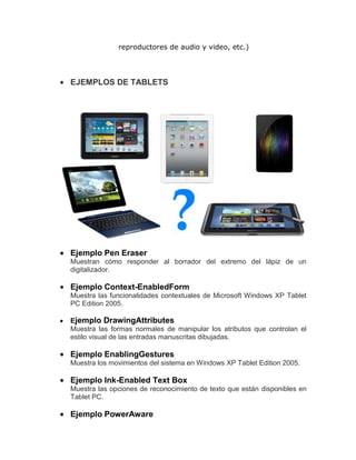 reproductores de audio y video, etc.)




EJEMPLOS DE TABLETS




Ejemplo Pen Eraser
Muestran cómo responder al borrador del extremo del lápiz de un
digitalizador.

Ejemplo Context-EnabledForm
Muestra las funcionalidades contextuales de Microsoft Windows XP Tablet
PC Edition 2005.

Ejemplo DrawingAttributes
Muestra las formas normales de manipular los atributos que controlan el
estilo visual de las entradas manuscritas dibujadas.

Ejemplo EnablingGestures
Muestra los movimientos del sistema en Windows XP Tablet Edition 2005.

Ejemplo Ink-Enabled Text Box
Muestra las opciones de reconocimiento de texto que están disponibles en
Tablet PC.

Ejemplo PowerAware
 