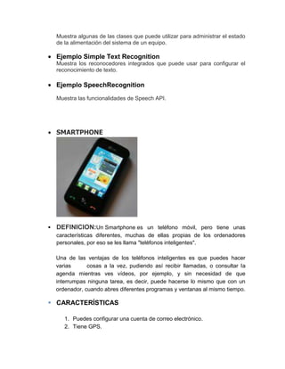 Muestra algunas de las clases que puede utilizar para administrar el estado
    de la alimentación del sistema de un equipo.

    Ejemplo Simple Text Recognition
    Muestra los reconocedores integrados que puede usar para configurar el
    reconocimiento de texto.

    Ejemplo SpeechRecognition
    Muestra las funcionalidades de Speech API.




    SMARTPHONE




   DEFINICION:Un Smartphone es un teléfono móvil, pero tiene unas
    características diferentes, muchas de ellas propias de los ordenadores
    personales, por eso se les llama "teléfonos inteligentes".

    Una de las ventajas de los teléfonos inteligentes es que puedes hacer
    varias      cosas a la vez, pudiendo así recibir llamadas, o consultar la
    agenda mientras ves vídeos, por ejemplo, y sin necesidad de que
    interrumpas ninguna tarea, es decir, puede hacerse lo mismo que con un
    ordenador, cuando abres diferentes programas y ventanas al mismo tiempo.

 CARACTERÍSTICAS

       1. Puedes configurar una cuenta de correo electrónico.
       2. Tiene GPS.
 