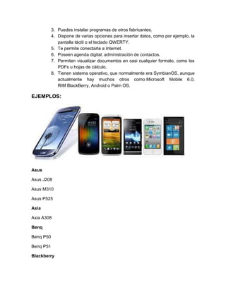 3. Puedes instalar programas de otros fabricantes.
           4. Dispone de varias opciones para insertar datos, como por ejemplo, la
              pantalla táctil o el teclado QWERTY.
           5. Te permite conectarte a Internet.
           6. Poseen agenda digital, administración de contactos.
           7. Permiten visualizar documentos en casi cualquier formato, como los
              PDFs u hojas de cálculo.
           8. Tienen sistema operativo, que normalmente era SymbianOS, aunque
              actualmente hay muchos otros como Microsoft Mobile 6.0,
              RIM BlackBerry, Android o Palm OS.

EJEMPLOS:




Asus

Asus J208

Asus M310

Asus P525

Axia

Axia A308

Benq

Benq P50

Benq P51

Blackberry
 