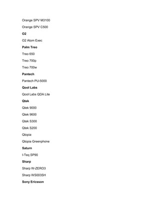 Orange SPV M3100

Orange SPV C500

O2

O2 Atom Exec

Palm Treo

Treo 650

Treo 700p

Treo 700w

Pantech

Pantech PU-5000

Qool Labs

Qool Labs QDA Lite

Qtek

Qtek 9000

Qtek 9600

Qtek S300

Qtek S200

Qtopia

Qtopia Greenphone

Saturn

I-Teq SP90

Sharp

Sharp W-ZERO3

Sharp WS003SH

Sony Ericsson
 