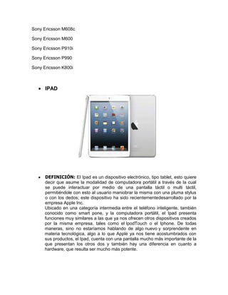 Sony Ericsson M608c

Sony Ericsson M600

Sony Ericsson P910i

Sony Ericsson P990

Sony Ericsson K800i



      IPAD




      DEFINICIÓN: El Ipad es un dispositivo electrónico, tipo tablet, esto quiere
      decir que asume la modalidad de computadora portátil a través de la cual
      se puede interactuar por medio de una pantalla táctil o multi táctil,
      permitiéndole con esto al usuario maniobrar la misma con una pluma stylus
      o con los dedos; este dispositivo ha sido recientementedesarrollado por la
      empresa Apple Inc.
      Ubicado en una categoría intermedia entre el teléfono inteligente, también
      conocido como smart pone, y la computadora portátil, el Ipad presenta
      funciones muy similares a las que ya nos ofrecen otros dispositivos creados
      por la misma empresa, tales como el IpodTouch o el Iphone. De todas
      maneras, sino no estaríamos hablando de algo nuevo y sorprendente en
      materia tecnológica, algo a lo que Apple ya nos tiene acostumbrados con
      sus productos, el Ipad, cuenta con una pantalla mucho más importante de la
      que presentan los otros dos y también hay una diferencia en cuanto a
      hardware, que resulta ser mucho más potente.
 