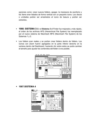 opciones como: crear nuevos folders, apagar, la impresora de escritorio y
    los ítems eran listados de forma vertical con un pequeño icono. Los discos
    o unidades podían ser arrastrados al icono de basura y podían ser
    extraídos.



   1986: SISTEMA 3:En el Sistema 3 el Finder fue mejorado y más rápido,
    el orden de los archivos HFS (Hierarchical File System) fue reemplazado
    por el nuevo sistema de Macintosh MFS (Macintosh File System) de los
    Sistemas 1 y 2.

   Los folders eran reales y se podían crear folders dentro de folders. Los
    iconos con Zoom fueron agregados en la parte inferior derecha en la
    ventana dentro del Dashboard, haciendo clic sobre estos se podía cambiar
    el tamaño para ajustar los contenidos del folder si era posible.




 1987:SISTEMA 4
 