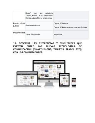 libres”  con  los    próximos
                 Toyota, BMW, Audi, Mercedes,
                 Honda o LandRover entre otros

Precio oficial                                   Desde 675 euros
(Libre)        Desde 669 euros
                                                 Desde 579 euros en tiendas no oficiales

Disponibilidad
                 28 de Septiembre                Inmediata



15. DESCRIBA LAS DIFERENCIAS Y SIMILITUDES QUE
EXISTEN   ENTRE  LAS  NUEVAS   TECNOLOGÍAS     DE
COMUNICACIÓN (SMARTHPHONE, TABLET'S, IPAD'S, ETC);
CON LOS COMPUTADORES.
 