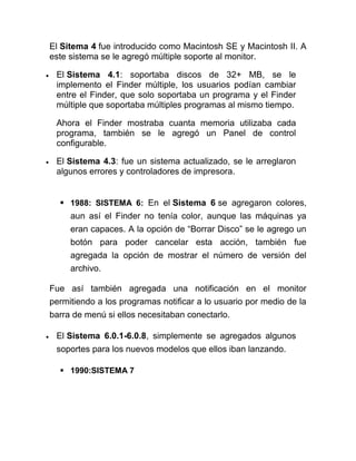 El Sitema 4 fue introducido como Macintosh SE y Macintosh II. A
este sistema se le agregó múltiple soporte al monitor.

 El Sistema 4.1: soportaba discos de 32+ MB, se le
 implemento el Finder múltiple, los usuarios podían cambiar
 entre el Finder, que solo soportaba un programa y el Finder
 múltiple que soportaba múltiples programas al mismo tiempo.

 Ahora el Finder mostraba cuanta memoria utilizaba cada
 programa, también se le agregó un Panel de control
 configurable.

 El Sistema 4.3: fue un sistema actualizado, se le arreglaron
 algunos errores y controladores de impresora.


   1988: SISTEMA 6: En el Sistema 6 se agregaron colores,
     aun así el Finder no tenía color, aunque las máquinas ya
     eran capaces. A la opción de “Borrar Disco” se le agrego un
     botón para poder cancelar esta acción, también fue
     agregada la opción de mostrar el número de versión del
     archivo.

Fue así también agregada una notificación en el monitor
permitiendo a los programas notificar a lo usuario por medio de la
barra de menú si ellos necesitaban conectarlo.

 El Sistema 6.0.1-6.0.8, simplemente se agregados algunos
 soportes para los nuevos modelos que ellos iban lanzando.

   1990:SISTEMA 7
 