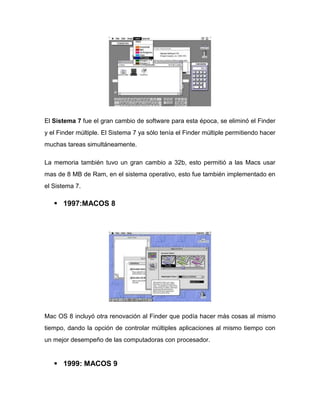 El Sistema 7 fue el gran cambio de software para esta época, se eliminó el Finder
y el Finder múltiple. El Sistema 7 ya sólo tenía el Finder múltiple permitiendo hacer
muchas tareas simultáneamente.

La memoria también tuvo un gran cambio a 32b, esto permitió a las Macs usar
mas de 8 MB de Ram, en el sistema operativo, esto fue también implementado en
el Sistema 7.

    1997:MACOS 8




Mac OS 8 incluyó otra renovación al Finder que podía hacer más cosas al mismo
tiempo, dando la opción de controlar múltiples aplicaciones al mismo tiempo con
un mejor desempeño de las computadoras con procesador.


    1999: MACOS 9
 