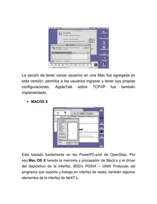 La opción de tener varios usuarios en una Mac fue agregada en
esta versión, permitía a los usuarios ingresar y tener sus propias
configuraciones.    AppleTalk     sobre   TCP/IP     fue   también
implementado.

   MACOS X




Esta basado fuertemente en las PowerPC-port de OpenStep. Por
eso Mac OS X hereda la memoria y procesador de Mach’s y el driver
del dispositivo de la interfaz, BSD’s POSIX – UNIX Protocolo del
programa que soporta y trabaja en interfaz de redes, también algunos
elementos de la interfaz de NeXT’s.
 