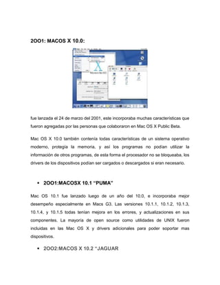 2OO1: MACOS X 10.0:




fue lanzada el 24 de marzo del 2001, este incorporaba muchas características que
fueron agregadas por las personas que colaboraron en Mac OS X Public Beta.

Mac OS X 10.0 también contenía todas características de un sistema operativo
moderno, protegía la memoria, y así los programas no podían utilizar la
información de otros programas, de esta forma el procesador no se bloqueaba, los
drivers de los dispositivos podían ser cargados o descargados si eran necesario.



    2OO1:MACOSX 10.1 “PUMA”

Mac OS 10.1 fue lanzado luego de un año del 10.0, e incorporaba mejor
desempeño especialmente en Macs G3. Las versiones 10.1.1, 10.1.2, 10.1.3,
10.1.4, y 10.1.5 todas tenían mejora en los errores, y actualizaciones en sus
componentes. La mayoría de open source como utilidades de UNIX fueron
incluidas en las Mac OS X y drivers adicionales para poder soportar mas
dispositivos.

    2OO2:MACOS X 10.2 “JAGUAR
 