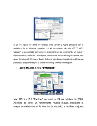 El 25 de agosto de 2002 fue lanzada esta versión y Apple prosiguió con la
andadura de su sistema operativo con el lanzamiento de Mac OS X v10.2
“Jaguar”) y que contaba con un nuevo incremento en su rendimiento, un nuevo y
depurado look y más de 150 mejoras, entre estas estaba el mayor soporte para
redes de Microsoft Windows, Quartz Extreme para la composición de gráficos sea
procesada directamente por la tarjeta de video y un filtro contra spam.

    .2003: MACOS X 10.3 “PANTHER”




Mac OS X v10.3 “Panther” se lanzó el 24 de octubre de 2003.
Además de tener un rendimiento mucho mayor, incorporó la
mayor actualización en la interfaz de usuario, y muchas mejoras
 