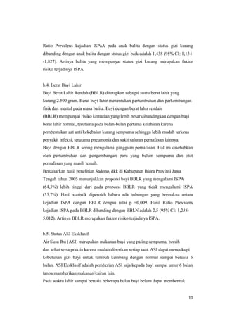 10
Ratio Prevalens kejadian ISPaA pada anak balita dengan status gizi kurang
dibanding dengan anak balita dengan ststus gizi baik adalah 1,438 (95% CI: 1,134
-1,827). Artinya balita yang mempunyai status gizi kurang merupakan faktor
risiko terjadinya ISPA.
b.4. Berat Bayi Lahir
Bayi Berat Lahir Rendah (BBLR) ditetapkan sebagai suatu berat lahir yang
kurang 2.500 gram. Berat bayi lahir menentukan pertumbuhan dan perkembangan
fisik dan mental pada masa balita. Bayi dengan berat lahir rendah
(BBLR) mempunyai risiko kematian yang lebih besar dibandingkan dengan bayi
berat lahir normal, terutama pada bulan-bulan pertama kelahiran karena
pembentukan zat anti kekebalan kurang sempurna sehingga lebih mudah terkena
penyakit infeksi, terutama pneumonia dan sakit saluran pernafasan lainnya.
Bayi dengan BBLR sering mengalami gangguan pernafasan. Hal ini disebabkan
oleh pertumbuhan dan pengembangan paru yang belum sempurna dan otot
pernafasan yang masih lemah.
Berdasarkan hasil penelitian Sadono, dkk di Kabupaten Blora Provinsi Jawa
Tengah tahun 2005 menunjukkan proporsi bayi BBLR yang mengalami ISPA
(64,3%) lebih tinggi dari pada proporsi BBLR yang tidak mengalami ISPA
(35,7%). Hasil statistik diperoleh bahwa ada hubungan yang bermakna antara
kejadian ISPA dengan BBLR dengan nilai p =0,009. Hasil Ratio Prevalens
kejadian ISPA pada BBLR dibanding dengan BBLN adalah 2,5 (95% CI: 1,238-
5,012). Artinya BBLR merupakan faktor risiko terjadinya ISPA.
b.5. Status ASI Eksklusif
Air Susu Ibu (ASI) merupakan makanan bayi yang paling sempurna, bersih
dan sehat serta praktis karena mudah diberikan setiap saat. ASI dapat mencukupi
kebutuhan gizi bayi untuk tumbuh kembang dengan normal sampai berusia 6
bulan. ASI Eksklusif adalah pemberian ASI saja kepada bayi sampai umur 6 bulan
tanpa mamberikan makanan/cairan lain.
Pada waktu lahir sampai berusia beberapa bulan bayi belum dapat membentuk
 