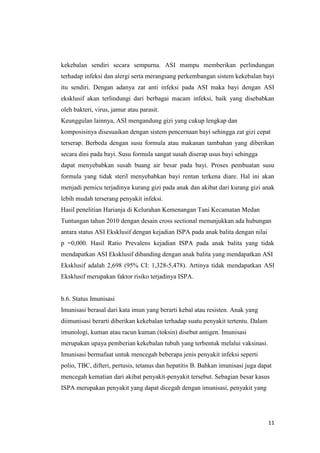11
kekebalan sendiri secara sempurna. ASI mampu memberikan perlindungan
terhadap infeksi dan alergi serta merangsang perkembangan sistem kekebalan bayi
itu sendiri. Dengan adanya zat anti infeksi pada ASI maka bayi dengan ASI
eksklusif akan terlindungi dari berbagai macam infeksi, baik yang disebabkan
oleh bakteri, virus, jamur atau parasit.
Keunggulan lainnya, ASI mengandung gizi yang cukup lengkap dan
komposisinya disesuaikan dengan sistem pencernaan bayi sehingga zat gizi cepat
terserap. Berbeda dengan susu formula atau makanan tambahan yang diberikan
secara dini pada bayi. Susu formula sangat susah diserap usus bayi sehingga
dapat menyebabkan susah buang air besar pada bayi. Proses pembuatan susu
formula yang tidak steril menyebabkan bayi rentan terkena diare. Hal ini akan
menjadi pemicu terjadinya kurang gizi pada anak dan akibat dari kurang gizi anak
lebih mudah terserang penyakit infeksi.
Hasil penelitian Harianja di Kelurahan Kemenangan Tani Kecamatan Medan
Tuntungan tahun 2010 dengan desain cross sectional menunjukkan ada hubungan
antara status ASI Eksklusif dengan kejadian ISPA pada anak balita dengan nilai
p =0,000. Hasil Ratio Prevalens kejadian ISPA pada anak balita yang tidak
mendapatkan ASI Eksklusif dibanding dengan anak balita yang mendapatkan ASI
Eksklusif adalah 2,698 (95% CI: 1,328-5,478). Artinya tidak mendapatkan ASI
Eksklusif merupakan faktor risiko terjadinya ISPA.
b.6. Status Imunisasi
Imunisasi berasal dari kata imun yang berarti kebal atau resisten. Anak yang
diimunisasi berarti diberikan kekebalan terhadap suatu penyakit tertentu. Dalam
imunologi, kuman atau racun kuman (toksin) disebut antigen. Imunisasi
merupakan upaya pemberian kekebalan tubuh yang terbentuk melalui vaksinasi.
Imunisasi bermafaat untuk mencegah beberapa jenis penyakit infeksi seperti
polio, TBC, difteri, pertusis, tetanus dan hepatitis B. Bahkan imunisasi juga dapat
mencegah kematian dari akibat penyakit-penyakit tersebut. Sebagian besar kasus
ISPA merupakan penyakit yang dapat dicegah dengan imunisasi, penyakit yang
 