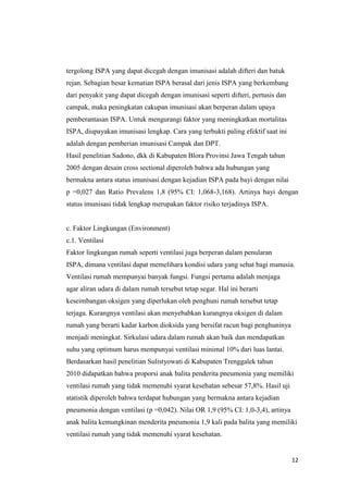 12
tergolong ISPA yang dapat dicegah dengan imunisasi adalah difteri dan batuk
rejan. Sebagian besar kematian ISPA berasal dari jenis ISPA yang berkembang
dari penyakit yang dapat dicegah dengan imunisasi seperti difteri, pertusis dan
campak, maka peningkatan cakupan imunisasi akan berperan dalam upaya
pemberantasan ISPA. Untuk mengurangi faktor yang meningkatkan mortalitas
ISPA, diupayakan imunisasi lengkap. Cara yang terbukti paling efektif saat ini
adalah dengan pemberian imunisasi Campak dan DPT.
Hasil penelitian Sadono, dkk di Kabupaten Blora Provinsi Jawa Tengah tahun
2005 dengan desain cross sectional diperoleh bahwa ada hubungan yang
bermakna antara status imunisasi dengan kejadian ISPA pada bayi dengan nilai
p =0,027 dan Ratio Prevalens 1,8 (95% CI: 1,068-3,168). Artinya bayi dengan
status imunisasi tidak lengkap merupakan faktor risiko terjadinya ISPA.
c. Faktor Lingkungan (Environment)
c.1. Ventilasi
Faktor lingkungan rumah seperti ventilasi juga berperan dalam penularan
ISPA, dimana ventilasi dapat memelihara kondisi udara yang sehat bagi manusia.
Ventilasi rumah mempunyai banyak fungsi. Fungsi pertama adalah menjaga
agar aliran udara di dalam rumah tersebut tetap segar. Hal ini berarti
keseimbangan oksigen yang diperlukan oleh penghuni rumah tersebut tetap
terjaga. Kurangnya ventilasi akan menyebabkan kurangnya oksigen di dalam
rumah yang berarti kadar karbon dioksida yang bersifat racun bagi penghuninya
menjadi meningkat. Sirkulasi udara dalam rumah akan baik dan mendapatkan
suhu yang optimum harus mempunyai ventilasi minimal 10% dari luas lantai.
Berdasarkan hasil penelitian Sulistyowati di Kabupaten Trenggalek tahun
2010 didapatkan bahwa proporsi anak balita penderita pneumonia yang memiliki
ventilasi rumah yang tidak memenuhi syarat kesehatan sebesar 57,8%. Hasil uji
statistik diperoleh bahwa terdapat hubungan yang bermakna antara kejadian
pneumonia dengan ventilasi (p =0,042). Nilai OR 1,9 (95% CI: 1,0-3,4), artinya
anak balita kemungkinan menderita pneumonia 1,9 kali pada balita yang memiliki
ventilasi rumah yang tidak memenuhi syarat kesehatan.
 