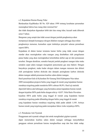 13
c.2. Kepadatan Hunian Ruang Tidur
Berdasarkan KepMenkes RI No. 829 tahun 1999 tentang kesehatan perumahan
menetapkan bahwa luas ruang tidur minimal 8m²
dan tidak dianjurkan digunakan lebih dari dua orang tidur, kecuali anak dibawah
umur 5 tahun.
Bangunan yang sempit dan tidak sesuai dengan jumlah penghuninya akan
mempunyai dampak kurangnya oksigen didalam ruangan sehingga daya tahan
penghuninya menurun, kemudian cepat timbulnya penyakit saluran pernafasan
seperti ISPA.
Kepadatan di dalam kamar terutama kamar balita yang tidak sesuai dengan
standar akan meningkatkan suhu ruangan yang disebabkan oleh pengeluaran
panas badan yang akan meningkatkan kelembaban akibat uap air dari pemanasan
tersebut. Dengan demikian, semakin banyak jumlah penghuni ruangan tidur maka
semakin cepat udara ruangan mengalami pencemaran gas atau bakteri. Dengan
banyaknya penghuni, maka kadar oksigen dalam ruangan menurun dan diikuti
oleh peningkatan karbon dioksida dan dampak peningkatan karbon dioksida
dalam ruangan adalah penurunan kualitas udara dalam ruangan.
Hasil penelitian Gulo di Kelurahan Ilir Gunung Sitoli Kabupaten Nias tahun
2009 menunjukkan proporsi balita yang tinggal di rumah yang kepadatan hunian
rumahnya tergolong padat menderita ISPA sebesar 88,9%. Hasil uji statistik
diperoleh bahwa ada hubungan yang bermakna antara kapadatan hunian rumah
dengan kejadian ISPA pada balita dengan nilai p =0,037. Nilai Ratio Prevalens
kejadian ISPA pada balita yang tinggal di rumah yang kepadatan hunian
rumahnya tergolong padat dibanding dengan balita yang tinggal di rumah
yang kepadatan hunian rumahnya tergolong tidak padat adalah 1,189. Artinya
hunian rumah yang tergolong padat merupakan faktor risiko terjadinya ISPA.
c.3. Pemakaian Anti Nyamuk
Penggunaan anti nyamuk sebagai alat untuk menghindari gigitan nyamuk
dapat menurunkan kualitas udara dalam ruangan sehingga menyebabkan
gangguan saluran pernafasan karena menghasilkan asap dan bau tidak sedap.
 