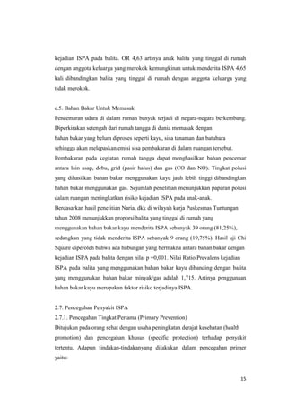 15
kejadian ISPA pada balita. OR 4,63 artinya anak balita yang tinggal di rumah
dengan anggota keluarga yang merokok kemungkinan untuk menderita ISPA 4,65
kali dibandingkan balita yang tinggal di rumah dengan anggota keluarga yang
tidak merokok.
c.5. Bahan Bakar Untuk Memasak
Pencemaran udara di dalam rumah banyak terjadi di negara-negara berkembang.
Diperkirakan setengah dari rumah tangga di dunia memasak dengan
bahan bakar yang belum diproses seperti kayu, sisa tanaman dan batubara
sehingga akan melepaskan emisi sisa pembakaran di dalam ruangan tersebut.
Pembakaran pada kegiatan rumah tangga dapat menghasilkan bahan pencemar
antara lain asap, debu, grid (pasir halus) dan gas (CO dan NO). Tingkat polusi
yang dihasilkan bahan bakar menggunakan kayu jauh lebih tinggi dibandingkan
bahan bakar menggunakan gas. Sejumlah penelitian menunjukkan paparan polusi
dalam ruangan meningkatkan risiko kejadian ISPA pada anak-anak.
Berdasarkan hasil penelitian Naria, dkk di wilayah kerja Puskesmas Tuntungan
tahun 2008 menunjukkan proporsi balita yang tinggal di rumah yang
menggunakan bahan bakar kayu menderita ISPA sebanyak 39 orang (81,25%),
sedangkan yang tidak menderita ISPA sebanyak 9 orang (19,75%). Hasil uji Chi
Square diperoleh bahwa ada hubungan yang bermakna antara bahan bakar dengan
kejadian ISPA pada balita dengan nilai p =0,001. Nilai Ratio Prevalens kejadian
ISPA pada balita yang menggunakan bahan bakar kayu dibanding dengan balita
yang menggunakan bahan bakar minyak/gas adalah 1,715. Artinya penggunaan
bahan bakar kayu merupakan faktor risiko terjadinya ISPA.
2.7. Pencegahan Penyakit ISPA
2.7.1. Pencegahan Tingkat Pertama (Primary Prevention)
Ditujukan pada orang sehat dengan usaha peningkatan derajat kesehatan (health
promotion) dan pencegahan khusus (specific protection) terhadap penyakit
tertentu. Adapun tindakan-tindakanyang dilakukan dalam pencegahan primer
yaitu:
 