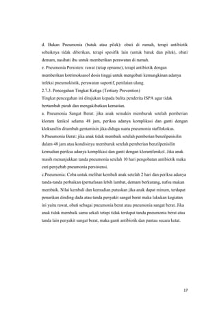 17
d. Bukan Pneumonia (batuk atau pilek): obati di rumah, terapi antibiotik
sebaiknya tidak diberikan, terapi spesifik lain (untuk batuk dan pilek), obati
demam, nasihati ibu untuk memberikan perawatan di rumah.
e. Pneumonia Persisten: rawat (tetap opname), terapi antibiotik dengan
memberikan kotrimoksasol dosis tinggi untuk mengobati kemungkinan adanya
infeksi pneumokistik, perawatan suportif, penilaian ulang.
2.7.3. Pencegahan Tingkat Ketiga (Tertiary Prevention)
Tingkat pencegahan ini ditujukan kepada balita penderita ISPA agar tidak
bertambah parah dan mengakibatkan kematian.
a. Pneumonia Sangat Berat: jika anak semakin memburuk setelah pemberian
kloram fenikol selama 48 jam, periksa adanya komplikasi dan ganti dengan
kloksasilin ditambah gentamisin jika diduga suatu pneumonia stafilokokus.
b.Pneumonia Berat: jika anak tidak membaik setelah pemberian benzilpenisilin
dalam 48 jam atau kondisinya memburuk setelah pemberian benzilpenisilin
kemudian periksa adanya komplikasi dan ganti dengan kloramfenikol. Jika anak
masih menunjukkan tanda pneumonia setelah 10 hari pengobatan antibiotik maka
cari penyebab pneumonia persistensi.
c.Pneumonia: Coba untuk melihat kembali anak setelah 2 hari dan periksa adanya
tanda-tanda perbaikan (pernafasan lebih lambat, demam berkurang, nafsu makan
membaik. Nilai kembali dan kemudian putuskan jika anak dapat minum, terdapat
penarikan dinding dada atau tanda penyakit sangat berat maka lakukan kegiatan
ini yaitu rawat, obati sebagai pneumonia berat atau pneumonia sangat berat. Jika
anak tidak membaik sama sekali tetapi tidak terdapat tanda pneumonia berat atau
tanda lain penyakit sangat berat, maka ganti antibiotik dan pantau secara ketat.
 