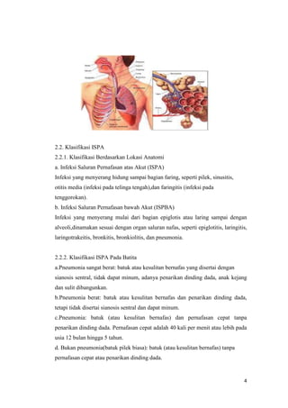 4
2.2. Klasifikasi ISPA
2.2.1. Klasifikasi Berdasarkan Lokasi Anatomi
a. Infeksi Saluran Pernafasan atas Akut (ISPA)
Infeksi yang menyerang hidung sampai bagian faring, seperti pilek, sinusitis,
otitis media (infeksi pada telinga tengah),dan faringitis (infeksi pada
tenggorokan).
b. Infeksi Saluran Pernafasan bawah Akut (ISPBA)
Infeksi yang menyerang mulai dari bagian epiglotis atau laring sampai dengan
alveoli,dinamakan sesuai dengan organ saluran nafas, seperti epiglotitis, laringitis,
laringotrakeitis, bronkitis, bronkiolitis, dan pneumonia.
2.2.2. Klasifikasi ISPA Pada Batita
a.Pneumonia sangat berat: batuk atau kesulitan bernafas yang disertai dengan
sianosis sentral, tidak dapat minum, adanya penarikan dinding dada, anak kejang
dan sulit dibangunkan.
b.Pneumonia berat: batuk atau kesulitan bernafas dan penarikan dinding dada,
tetapi tidak disertai sianosis sentral dan dapat minum.
c.Pneumonia: batuk (atau kesulitan bernafas) dan pernafasan cepat tanpa
penarikan dinding dada. Pernafasan cepat adalah 40 kali per menit atau lebih pada
usia 12 bulan hingga 5 tahun.
d. Bukan pneumonia(batuk pilek biasa): batuk (atau kesulitan bernafas) tanpa
pernafasan cepat atau penarikan dinding dada.
 